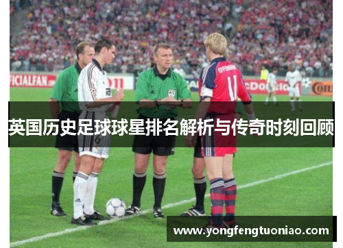 英国历史足球球星排名解析与传奇时刻回顾
