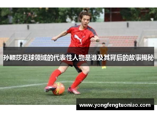 孙颖莎足球领域的代表性人物是谁及其背后的故事揭秘