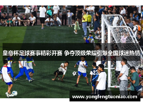 皇帝杯足球赛事精彩开赛 争夺顶级荣耀引爆全国球迷热情